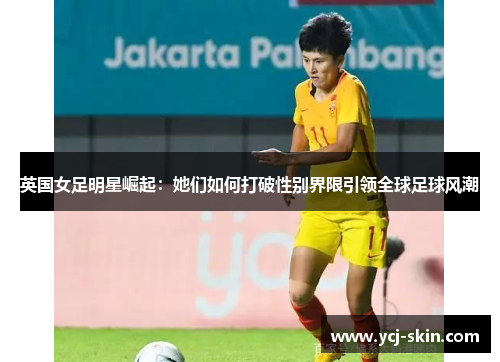 英国女足明星崛起：她们如何打破性别界限引领全球足球风潮