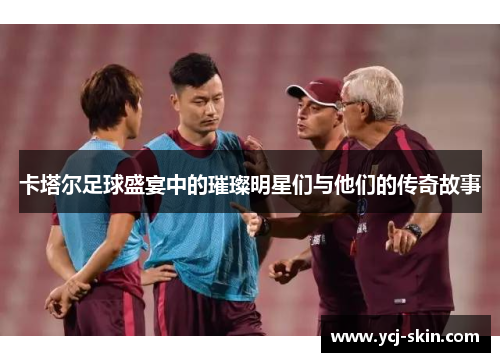 卡塔尔足球盛宴中的璀璨明星们与他们的传奇故事