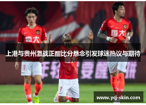 上港与贵州激战正酣比分悬念引发球迷热议与期待
